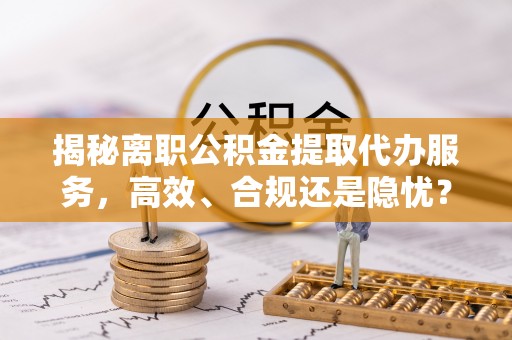 易县揭秘离职公积金提取代办服务，高效、合规还是隐忧？