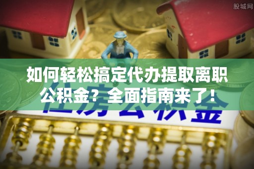 易县如何轻松搞定代办提取离职公积金？全面指南来了！