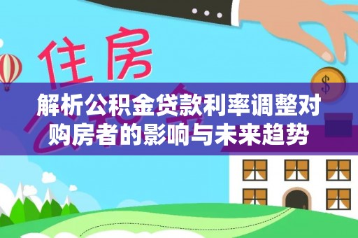 易县解析公积金贷款利率调整对购房者的影响与未来趋势
