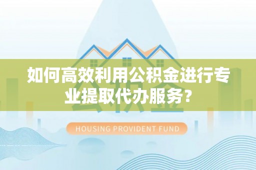 易县如何高效利用公积金进行专业提取代办服务？