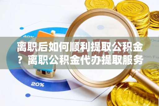 易县离职后如何顺利提取公积金？离职公积金代办提取服务来帮忙