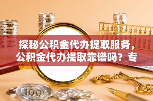 易县探秘公积金代办提取服务，公积金代办提取靠谱吗？专业解读与实用指南