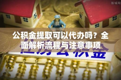 易县公积金提取可以代办吗？全面解析流程与注意事项