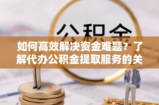 易县如何高效解决资金难题？了解代办公积金提取服务的关键步骤与优势