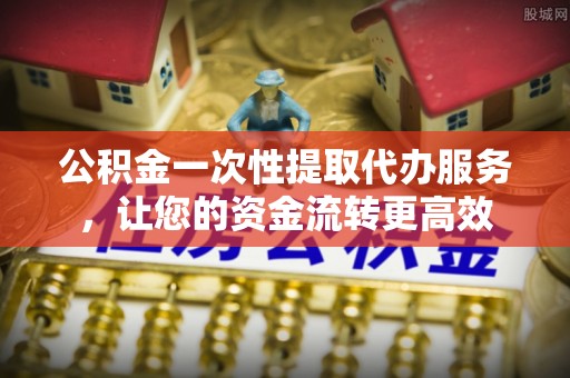易县公积金一次性提取代办服务，让您的资金流转更高效