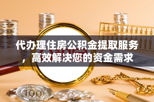 易县代办理住房公积金提取服务，高效解决您的资金需求