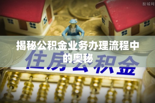易县揭秘公积金业务办理流程中的奥秘