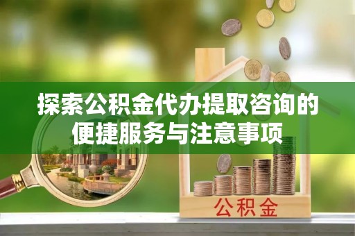 易县探索公积金代办提取咨询的便捷服务与注意事项