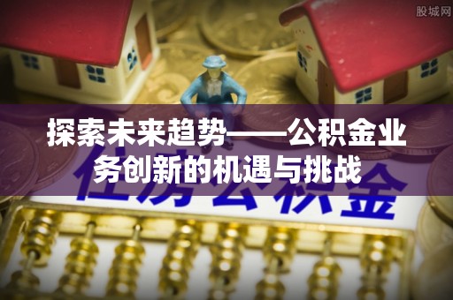 易县探索未来趋势——公积金业务创新的机遇与挑战