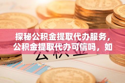 易县探秘公积金提取代办服务，公积金提取代办可信吗，如何选择靠谱平台？