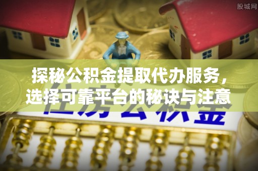 易县探秘公积金提取代办服务，选择可靠平台的秘诀与注意事项