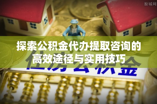 易县探索公积金代办提取咨询的高效途径与实用技巧