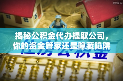 易县揭秘公积金代办提取公司，你的资金管家还是隐藏陷阱？