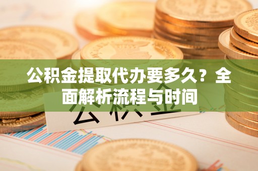 易县公积金提取代办要多久？全面解析流程与时间