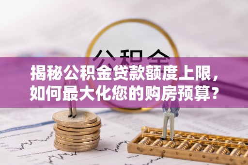 易县揭秘公积金贷款额度上限，如何最大化您的购房预算？